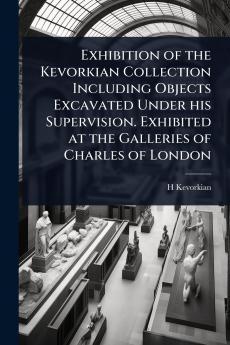 Exhibition of the Kevorkian Collection Including Objects Excavated Under his Supervision. Exhibited at the Galleries of Charles of London