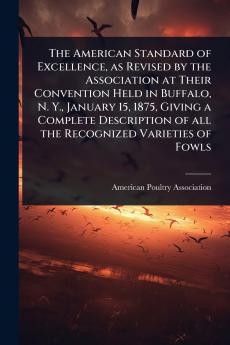 American Standard of Excellence as Revised by the Association at Their Convention Held in Buffalo N. Y. January 15 1875 Giving a Complete Description of all the Recognized Varieties of Fowls