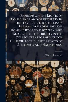 Opinions on the Rights of Conscience and of Property in Trinity Church to the King's Farm and Garden and the Dominie Bogardus Bowery; and Also on the Like Rights in the Collegiate Reformed Dutch Church to the Trust Estates of Steenwick and Harpending