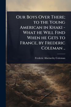 Our Boys Over There; to the Young American in Khaki - What he Will Find When he Gets to France by Frederic Coleman ..