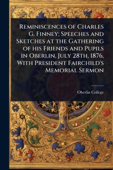 Reminiscences of Charles G. Finney; Speeches and Sketches at the Gathering of his Friends and Pupils in Oberlin July 28th 1876 With President Fairchild's Memorial Sermon