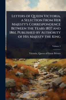 Letters of Queen Victoria a Selection From Her Majesty's Correspondence Between the Years 1837 and 1861 Published by Authority of His Majesty the King