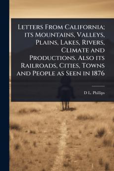 Letters From California; its Mountains Valleys Plains Lakes Rivers Climate and Productions. Also its Railroads Cities Towns and People as Seen in 1876