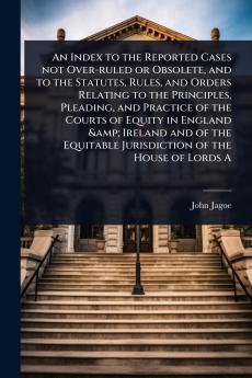 Index to the Reported Cases not Over-ruled or Obsolete and to the Statutes Rules and Orders Relating to the Principles Pleading and Practice of the Courts of Equity in England & Ireland and of the Equitable Jurisdiction of the House of Lords A
