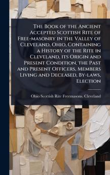 Book of the Ancient Accepted Scottish Rite of Free-masonry in the Valley of Cleveland Ohio Containing a History of the Rite in Cleveland its Origin and Present Condition the Past and Present Officers Members Living and Deceased By-laws Election