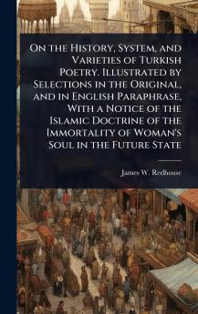 On the History System and Varieties of Turkish Poetry. Illustrated by Selections in the Original and in English Paraphrase With a Notice of the Islamic Doctrine of the Immortality of Woman's Soul in the Future State