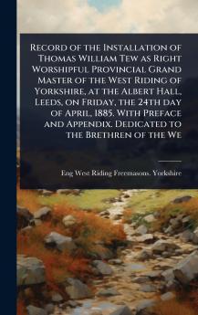 Record of the Installation of Thomas William Tew as Right Worshipful Provincial Grand Master of the West Riding of Yorkshire at the Albert Hall Leeds on Friday the 24th day of April 1885. With Preface and Appendix. Dedicated to the Brethren of the We