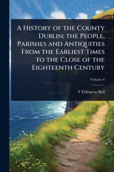 History of the County Dublin; the People Parishes and Antiquities From the Earliest Times to the Close of the Eighteenth Century
