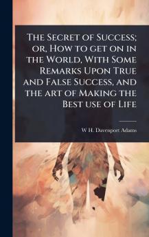 Secret of Success; or How to get on in the World With Some Remarks Upon True and False Success and the art of Making the Best use of Life