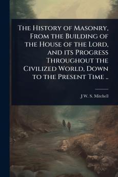 History of Masonry From the Building of the House of the Lord and its Progress Throughout the Civilized World Down to the Present Time ..