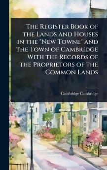 Register Book of the Lands and Houses in the New Towne and the Town of Cambridge With the Records of the Proprietors of the Common Lands