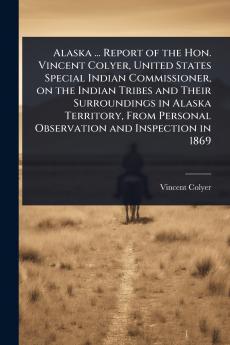 Alaska ... Report of the Hon. Vincent Colyer United States Special Indian Commissioner on the Indian Tribes and Their Surroundings in Alaska Territory From Personal Observation and Inspection in 1869