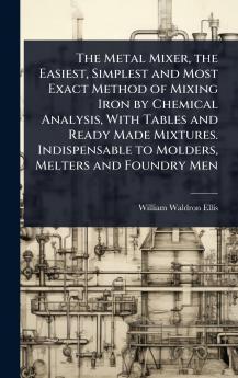 Metal Mixer the Easiest Simplest and Most Exact Method of Mixing Iron by Chemical Analysis With Tables and Ready Made Mixtures. Indispensable to Molders Melters and Foundry Men