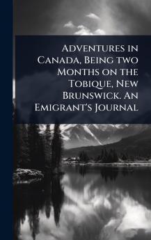 Adventures in Canada Being two Months on the Tobique New Brunswick. An Emigrant's Journal