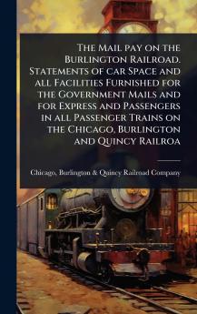 Mail pay on the Burlington Railroad. Statements of car Space and all Facilities Furnished for the Government Mails and for Express and Passengers in all Passenger Trains on the Chicago Burlington and Quincy Railroa