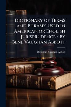 Dictionary of Terms and Phrases Used in American or English Jurisprudence / by Benj. Vaughan Abbott