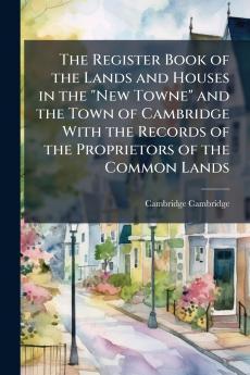 Register Book of the Lands and Houses in the New Towne and the Town of Cambridge With the Records of the Proprietors of the Common Lands