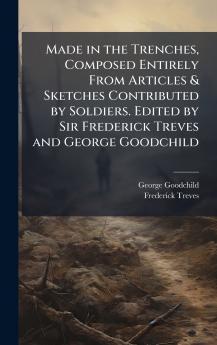 Made in the Trenches Composed Entirely From Articles & Sketches Contributed by Soldiers. Edited by Sir Frederick Treves and George Goodchild