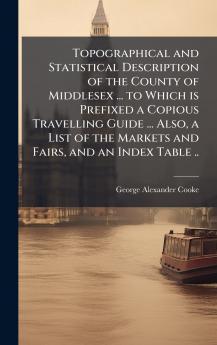 Topographical and Statistical Description of the County of Middlesex ... to Which is Prefixed a Copious Travelling Guide ... Also a List of the Markets and Fairs and an Index Table ..
