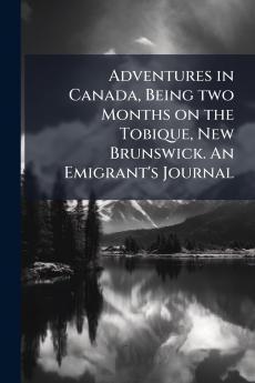 Adventures in Canada Being two Months on the Tobique New Brunswick. An Emigrant's Journal