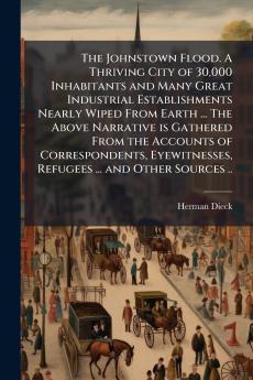 Johnstown Flood. A Thriving City of 30000 Inhabitants and Many Great Industrial Establishments Nearly Wiped From Earth ... The Above Narrative is Gathered From the Accounts of Correspondents Eyewitnesses Refugees ... and Other Sources ..