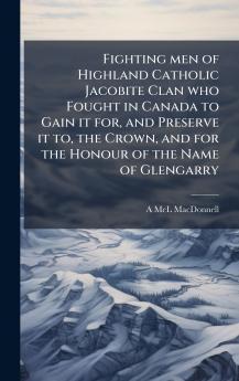 Fighting men of Highland Catholic Jacobite Clan who Fought in Canada to Gain it for and Preserve it to the Crown and for the Honour of the Name of Glengarry