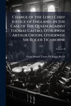 Charge of the Lord Chief Justice of England in the Case of The Queen Against Thomas Castro Otherwise Arthur Orton Otherwise Sir Roger Tichborne