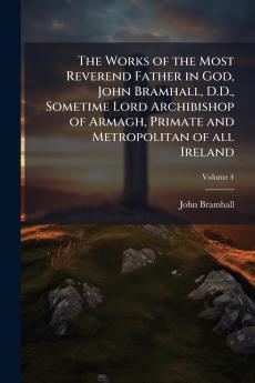 Works of the Most Reverend Father in God John Bramhall D.D. Sometime Lord Archibishop of Armagh Primate and Metropolitan of all Ireland