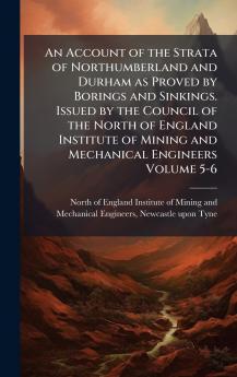 Account of the Strata of Northumberland and Durham as Proved by Borings and Sinkings. Issued by the Council of the North of England Institute of Mining and Mechanical Engineers Volume 5-6