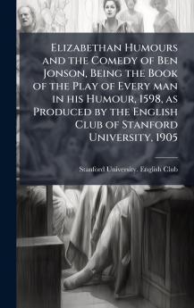 Elizabethan Humours and the Comedy of Ben Jonson Being the Book of the Play of Every man in his Humour 1598 as Produced by the English Club of Stanford University 1905