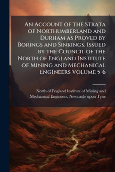 Account of the Strata of Northumberland and Durham as Proved by Borings and Sinkings. Issued by the Council of the North of England Institute of Mining and Mechanical Engineers Volume 5-6