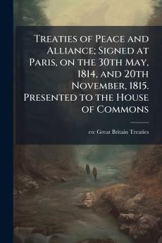 Treaties of Peace and Alliance; Signed at Paris on the 30th May 1814 and 20th November 1815. Presented to the House of Commons