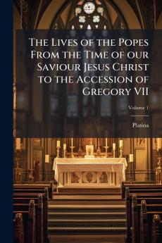 Lives of the Popes From the Time of our Saviour Jesus Christ to the Accession of Gregory VII