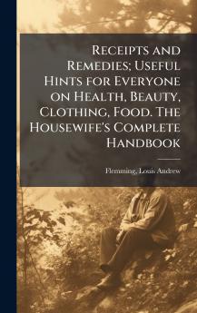 Receipts and Remedies; Useful Hints for Everyone on Health Beauty Clothing Food. The Housewife's Complete Handbook