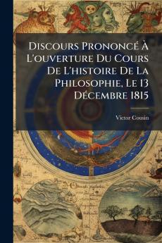 Discours PrononcÃ(c) Ã&#128; L'ouverture Du Cours De L'histoire De La Philosophie Le 13 DÃ(c)cembre 1815