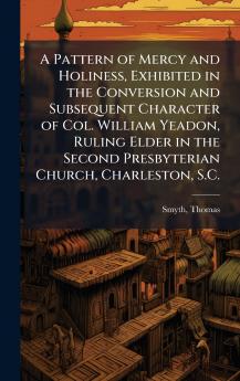 Pattern of Mercy and Holiness Exhibited in the Conversion and Subsequent Character of Col. William Yeadon Ruling Elder in the Second Presbyterian Church Charleston S.C.
