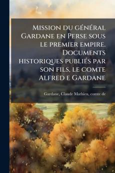 Mission du gÃ(c)nÃ(c)ral Gardane en Perse sous le premier empire. Documents historiques publiÃ(c)s par son fils le comte Alfred e Gardane