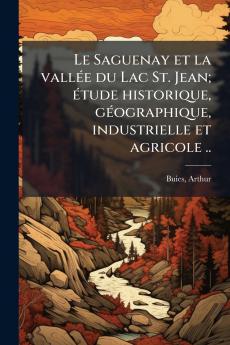 Saguenay et la vallÃ(c)e du Lac St. Jean; Ã(c)tude historique gÃ(c)ographique industrielle et agricole ..