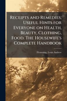 Receipts and Remedies; Useful Hints for Everyone on Health Beauty Clothing Food. The Housewife's Complete Handbook