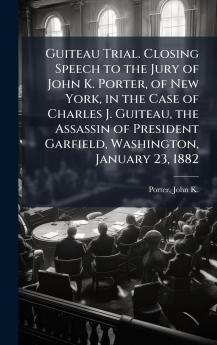 Guiteau Trial. Closing Speech to the Jury of John K. Porter of New York in the Case of Charles J. Guiteau the Assassin of President Garfield Washington January 23 1882