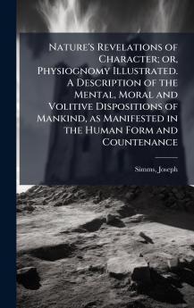 Nature's Revelations of Character; or Physiognomy Illustrated. A Description of the Mental Moral and Volitive Dispositions of Mankind as Manifested in the Human Form and Countenance