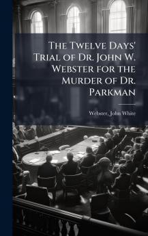 Twelve Days' Trial of Dr. John W. Webster for the Murder of Dr. Parkman