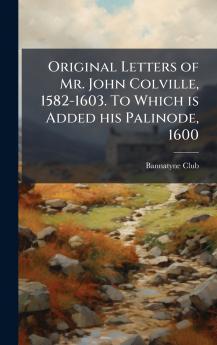 Original Letters of Mr. John Colville 1582-1603. To Which is Added his Palinode 1600