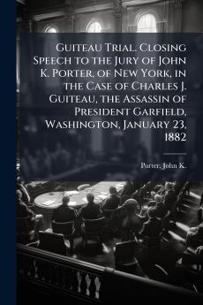 Guiteau Trial. Closing Speech to the Jury of John K. Porter of New York in the Case of Charles J. Guiteau the Assassin of President Garfield Washington January 23 1882