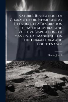 Nature's Revelations of Character; or Physiognomy Illustrated. A Description of the Mental Moral and Volitive Dispositions of Mankind as Manifested in the Human Form and Countenance
