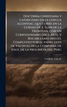 Doctrina christiana y cathecismo en la lengua allentiac que corre en la cuidad de S. Iuan de la Frontera con vn Confessonario [sic] Arte y Bocabulario breues. Compuesto por el padre Luys de Valdivia de la Compañia de Iesus de la prouincia del Peru