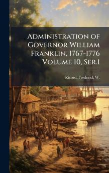 Administration of Governor William Franklin 1767-1776 Volume 10 Ser.1