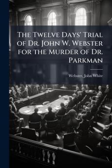 Twelve Days' Trial of Dr. John W. Webster for the Murder of Dr. Parkman