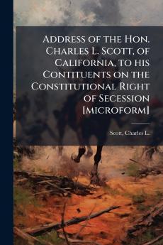 Address of the Hon. Charles L. Scott of California to his Contituents on the Constitutional Right of Secession [microform]
