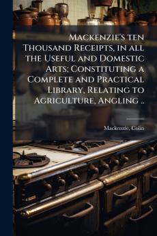 Mackenzie's ten Thousand Receipts in all the Useful and Domestic Arts; Constituting a Complete and Practical Library Relating to Agriculture Angling ..